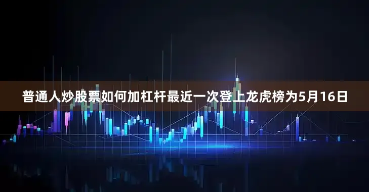 普通人炒股票如何加杠杆最近一次登上龙虎榜为5月16日