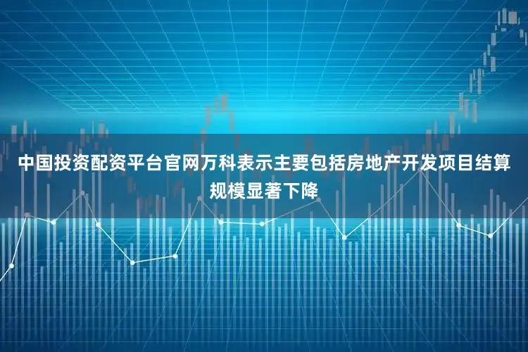 中国投资配资平台官网万科表示主要包括房地产开发项目结算规模显著下降