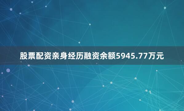 股票配资亲身经历融资余额5945.77万元