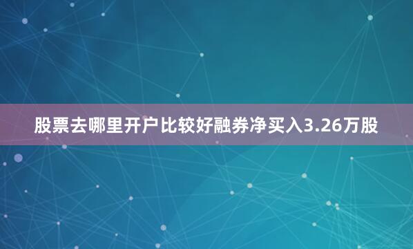 股票去哪里开户比较好融券净买入3.26万股